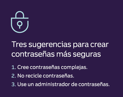 Tres sugerencias para crear contraseñas más seguras 1. Cree contraseñas complejas. 2. No recicle contraseñas. 3. Use un administrador de contraseñas.