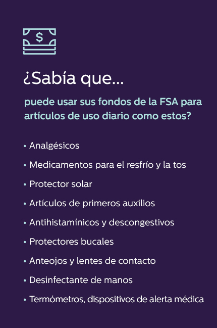 ¿Sabía que puede usar sus fondos de la FSA para artículos de uso diario como estos? • Analgésicos • Medicamentos para el resfrío y la tos • Protector solar • Artículos de primeros auxilios • Antihistamínicos y descongestivos • Protectores bucales • Anteojos y lentes de contacto • Desinfectante de manos • Termómetros, dispositivos de alerta médica