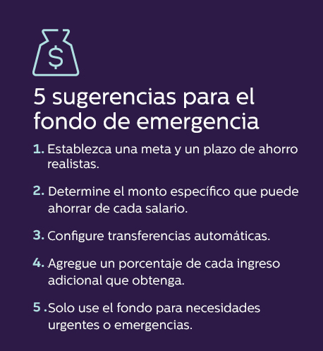 5 sugerencias para el fondo de emergencia 1. Establezca una meta y un plazo de ahorro realistas. 2. Determine el monto específico que puede ahorrar de cada salario. 3. Configure transferencias automáticas. 4. Agregue un porcentaje de cada ingreso adicional que obtenga. 5. Solo use el fondo para necesidades urgentes o emergencias.