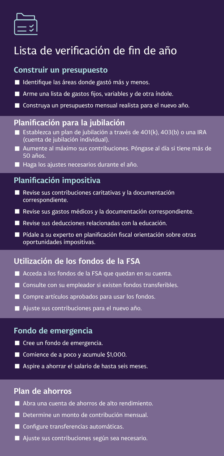 Lista de verificación de fin de año Construir un presupuesto Identifique las áreas donde gastó más y menos. Arme una lista de gastos fijos, variables y de otra índole. Construya un presupuesto mensual realista para el nuevo año. Planificación de la jubilación Establezca un plan de jubilación a través de 401(k), 403(b) o una IRA (cuenta de jubilación individual). Aumente al máximo sus contribuciones. Póngase al día si tiene más de 50 años. Haga los ajustes necesarios durante el año. Planificación impositiva Revise sus contribuciones caritativas y la documentación correspondiente. Revise sus gastos médicos y la documentación correspondiente. Revise sus deducciones relacionadas con la educación. Pídale a su experto en planificación fiscal orientación sobre otras oportunidades impositivas. Utilización de los fondos de la FSA Acceda a los fondos de la FSA que quedan en su cuenta. Consulte con su empleador si existen fondos transferibles. Compre artículos aprobados para usar los fondos. Ajuste sus contribuciones para el nuevo año. Fondo de emergencia Cree un fondo de emergencia. Comience de a poco y acumule $1,000. Aspire a ahorrar el salario de hasta seis meses. Plan de ahorros Abra una cuenta de ahorros de alto rendimiento. Determine un monto de contribución mensual. Configure transferencias automáticas. Ajuste sus contribuciones según sea necesario. Visite Planificación financiera de Truist para obtener más información.
